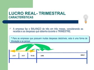 LUCRO REAL- TRIMESTRAL CARACTERÍSTICAS A empresa faz o BALANÇO de três em três meses, considerando as receitas e as despesas que obtenha durante o TRIMESTRE; JAN FEV MAR DEZ ABR *  Para as empresas que possuem muitas despesas dedutíveis, esta é uma forma de tributação a se pensar.  