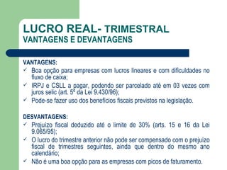 LUCRO REAL-  TRIMESTRAL VANTAGENS E DEVANTAGENS VANTAGENS: Boa opção para empresas com lucros lineares e com dificuldades no fluxo de caixa; IRPJ e CSLL a pagar, podendo ser parcelado até em 03 vezes com juros selic (art. 5º da Lei 9.430/96); Pode-se fazer uso dos benefícios fiscais previstos na legislação.  DESVANTAGENS: Prejuízo fiscal deduzido até o limite de 30% (arts. 15 e 16 da Lei 9.065/95);  O lucro do trimestre anterior não pode ser compensado com o prejuízo fiscal de trimestres seguintes, ainda que dentro do mesmo ano calendário; Não é uma boa opção para as empresas com picos de faturamento. 