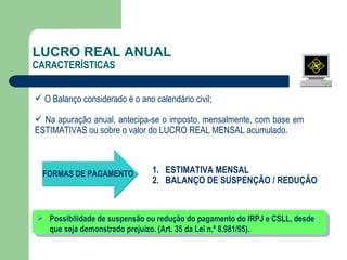 LUCRO REAL ANUAL CARACTERÍSTICAS O Balanço considerado é o ano calendário civil; Na  apuração anual, antecipa-se o imposto, mensalmente, com base em  ESTIMATIVAS ou sobre o valor do LUCRO REAL MENSAL acumulado. FORMAS DE PAGAMENTO ESTIMATIVA MENSAL BALANÇO DE SUSPENÇÃO / REDUÇÃO Possibilidade de suspensão ou redução do pagamento do IRPJ e CSLL, desde que seja demonstrado prejuízo. (Art. 35 da Lei n.º 8.981/95).  