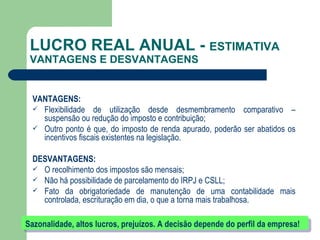LUCRO REAL ANUAL -  ESTIMATIVA  VANTAGENS E DESVANTAGENS VANTAGENS: Flexibilidade de utilização desde desmembramento comparativo – suspensão ou redução do imposto e contribuição; Outro ponto é que, do imposto de renda apurado, poderão ser abatidos os incentivos fiscais existentes na legislação.  DESVANTAGENS: O recolhimento dos impostos são mensais; Não há possibilidade de parcelamento do IRPJ e CSLL; Fato da obrigatoriedade de manutenção de uma contabilidade mais controlada, escrituração em dia, o que a torna mais trabalhosa.  Sazonalidade, altos lucros, prejuízos. A decisão depende do perfil da empresa! 
