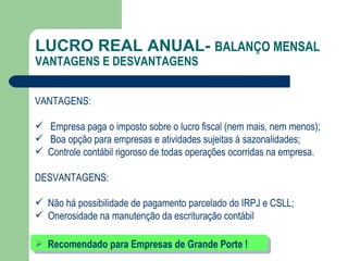 LUCRO REAL ANUAL-  BALANÇO MENSAL  VANTAGENS E DESVANTAGENS VANTAGENS: Empresa paga o imposto sobre o lucro fiscal (nem mais, nem menos); Boa opção para empresas e atividades sujeitas à sazonalidades; Controle contábil rigoroso de todas operações ocorridas na empresa. DESVANTAGENS: Não há possibilidade de pagamento parcelado do IRPJ e CSLL; Onerosidade na manutenção da escrituração contábil Recomendado para Empresas de Grande Porte ! 