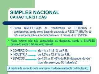 SIMPLES NACIONAL CARACTERÍSTICAS Forma SIMPLIFICADA de recolhimento de TRIBUTOS e contribuições, tendo como base de apuração a RECEITA BRUTA do mês e alíquota sobre a Receita Bruta em 12 meses. (Lei 123/2006) À medida da variação do faturamento, muda-se a alíquota da tributação; COMÉRCIO  de 4% a 11,61% da R.B; INDUSTRIA  de 4,5% a 12,11% da R.B.; SEVIÇOS  de 4,5% a 17,42% da R.B (dependendo  do tipo de serviço, 03 tabelas) Neste regime não são computadas as despesas, sendo o SIMPLES calculado sobre o faturamento mensal.  