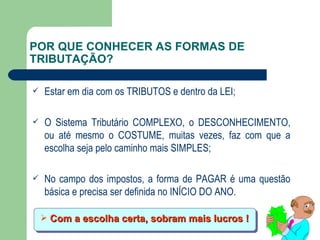 POR QUE CONHECER AS FORMAS DE TRIBUTAÇÃO? Estar em dia com os TRIBUTOS e dentro da LEI; O Sistema Tributário COMPLEXO, o DESCONHECIMENTO, ou até mesmo o COSTUME, muitas vezes, faz com que a escolha seja pelo caminho mais SIMPLES; No campo dos impostos, a forma de PAGAR é uma questão básica e precisa ser definida no INÍCIO DO ANO. Com a escolha certa, sobram mais lucros ! 