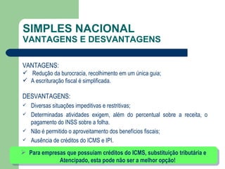 SIMPLES NACIONAL VANTAGENS E DESVANTAGENS VANTAGENS: Redução da burocracia, recolhimento em um única guia; A escrituração fiscal é simplificada. DESVANTAGENS: Diversas situações impeditivas e restritivas; Determinadas atividades exigem, além do percentual sobre a receita, o pagamento do INSS sobre a folha. Não é permitido o aproveitamento dos benefícios fiscais; Ausência de créditos do ICMS e IPI. Para empresas que possuíam créditos do ICMS, substituição tributária e Atencipado, esta pode não ser a melhor opção! 