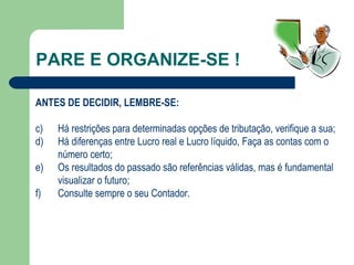 PARE E ORGANIZE-SE ! ANTES DE DECIDIR, LEMBRE-SE: Há restrições para determinadas opções de tributação, verifique a sua; Há diferenças entre Lucro real e Lucro líquido, Faça as contas com o número certo; Os resultados do passado são referências válidas, mas é fundamental visualizar o futuro; Consulte sempre o seu Contador. 