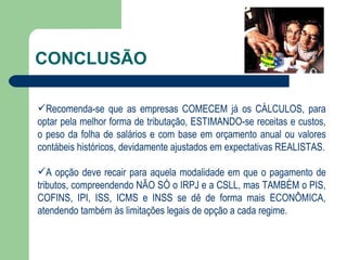 CONCLUSÃO Recomenda-se que as empresas COMECEM já os CÁLCULOS, para optar pela melhor forma de tributação, ESTIMANDO-se receitas e custos, o peso da folha de salários e com base em orçamento anual ou valores contábeis históricos, devidamente ajustados em expectativas REALISTAS. A opção deve recair para aquela modalidade em que o pagamento de tributos, compreendendo NÃO SÓ o IRPJ e a CSLL, mas TAMBÉM o PIS, COFINS, IPI, ISS, ICMS e INSS se dê de forma mais ECONÔMICA, atendendo também às limitações legais de opção a cada regime. 