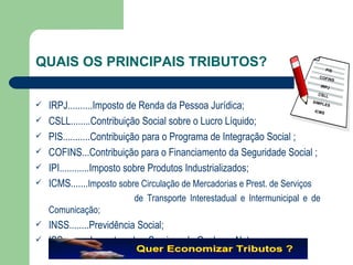 QUAIS OS PRINCIPAIS TRIBUTOS? IRPJ.......... Imposto de Renda da Pessoa Jurídica; CSLL........Contribuição Social sobre o Lucro Líquido; PIS........... Contribuição para o Programa de Integração Social ; COFINS...Contribuição para o Financiamento da Seguridade Social ; IPI............Imposto sobre Produtos Industrializados; ICMS....... Imposto sobre Circulação de Mercadorias e Prest. de Serviços de Transporte Interestadual e Intermunicipal e de Comunicação;  INSS........Previdência Social; ISS...........Imposto sobre Serviços de Qualquer Natureza   PIS COFINS IRPJ CSLL SIMPLES ICMS 