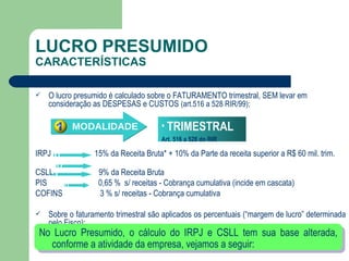 LUCRO PRESUMIDO CARACTERÍSTICAS O lucro presumido é calculado sobre o FATURAMENTO trimestral, SEM levar em consideração as DESPESAS e CUSTOS  (art.516 a 528 RIR/99); IRPJ  15% da Receita Bruta* + 10% da Parte da receita superior a R$ 60 mil. trim.  CSLL  9% da Receita Bruta PIS  0,65 %  s/ receitas - Cobrança cumulativa (incide em cascata) COFINS  3 % s/ receitas - Cobrança cumulativa Sobre o faturamento trimestral são aplicados os percentuais (“margem de lucro” determinada pelo Fisco); No Lucro Presumido, o cálculo do IRPJ e CSLL tem sua base alterada, conforme a atividade da empresa, vejamos a seguir: TRIMESTRAL Art. 516 a 528 do RIR MODALIDADE 