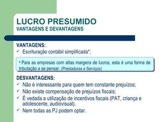 LUCRO PRESUMIDO VANTAGENS E DEVANTAGENS VANTAGENS: Escrituração contábil simplificada*; DESVANTAGENS: Não é interessante para quem tem constante prejuízos; Não existe compensação de prejuízos fiscais;  É vedada a utilização de incentivos fiscais (PAT, criança e adolescente, audiovisual). Nem todas as PJ podem optar. *  Para as empresas com altas margens de lucros, esta é uma forma de tributação a se pensar.  (Prestadoras e Serviços) 
