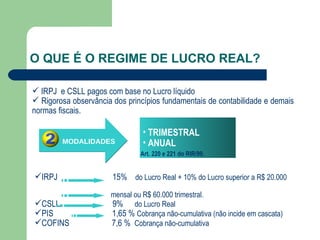 O QUE É O REGIME DE LUCRO REAL? MODALIDADES TRIMESTRAL ANUAL IRPJ  e CSLL pagos com base no Lucro líquido Rigorosa observância dos princípios fundamentais de contabilidade e demais  normas fiscais. Art. 220 e 221 do RIR/99. IRPJ  15%  do Lucro Real + 10% do Lucro superior a R$ 20.000  mensal ou R$ 60.000 trimestral. CSLL  9%  do Lucro Real PIS  1,65 %  Cobrança não-cumulativa (não incide em cascata) COFINS  7,6 %  Cobrança não-cumulativa 