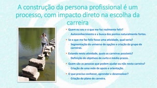 A construção da persona profissional é um
processo, com impacto direto na escolha da
carreira
 Quem eu sou e o que me faz realmente feliz?
- Autoconhecimento e a busca dos pontos naturalmente fortes.
 Se o que me faz feliz fosse uma atividade, qual seria?
- Segmentação do universo de opções e criação do grupo de
carreiras.
 Estando nesta atividade, quais as carreiras possíveis?
- Definição de objetivos de curto e médio prazos.
 Quem são as pessoas que podem ajudar ou não nesta carreira?
- Criação de uma rede de apoio e orientação.
 O que preciso conhecer, aprender e desenvolver?
- Criação do plano de carreira.
 