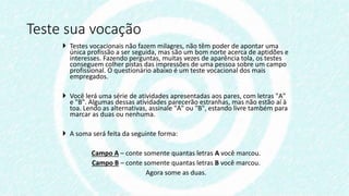  Testes vocacionais não fazem milagres, não têm poder de apontar uma
única profissão a ser seguida, mas são um bom norte acerca de aptidões e
interesses. Fazendo perguntas, muitas vezes de aparência tola, os testes
conseguem colher pistas das impressões de uma pessoa sobre um campo
profissional. O questionário abaixo é um teste vocacional dos mais
empregados.
 Você lerá uma série de atividades apresentadas aos pares, com letras "A"
e "B". Algumas dessas atividades parecerão estranhas, mas não estão aí à
toa. Lendo as alternativas, assinale "A" ou "B", estando livre também para
marcar as duas ou nenhuma.
 A soma será feita da seguinte forma:
Campo A – conte somente quantas letras A você marcou.
Campo B – conte somente quantas letras B você marcou.
Agora some as duas.
Teste sua vocação
 