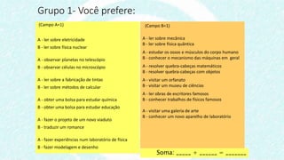 (Campo A=1)
A - ler sobre eletricidade
B - ler sobre física nuclear
A - observar planetas no telescópio
B - observar células no microscópio
A - ler sobre a fabricação de tintas
B - ler sobre métodos de calcular
A - obter uma bolsa para estudar química
B - obter uma bolsa para estudar educação
A - fazer o projeto de um novo viaduto
B - traduzir um romance
A - fazer experiências num laboratório de física
B - fazer modelagem e desenho
Grupo 1- Você prefere:
(Campo B=1)
A - ler sobre mecânica
B - ler sobre física quântica
A - estudar os ossos e músculos do corpo humano
B - conhecer o mecanismo das máquinas em geral
A - resolver quebra-cabeças matemáticos
B - resolver quebra-cabeças com objetos
A - visitar um orfanato
B - visitar um museu de ciências
A - ler obras de escritores famosos
B - conhecer trabalhos de físicos famosos
A - visitar uma galeria de arte
B - conhecer um novo aparelho de laboratório
Soma: _____ + ______ = _______
 