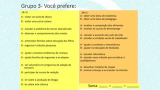 (A=1)
A - visitar um asilo de idosos
B - visitar uma usina nuclear
A - estudar o problema do menor abandonado
B - observar o comportamento dos insetos
A - entrevistar famílias sobre educação dos filhos
B - organizar e tabular pesquisas
A - ajudar a resolver problemas de crianças
B - ajudar famílias de migrantes a se adaptar
A - ser voluntário em programas de adoção de
menores
B - participar de cursos de redação
A - ler sobre a produção de drogas
B - ler sobre arte clássica
Grupo 3- Você prefere:
(B=1)
A - obter uma bolsa de estatística
B - obter uma bolsa de pedagogia
A - analisar a composição dos alimentos
B - analisar as causas do desemprego
A - calcular o aumento do custo de vida
B - estudar a condição social do trabalhador
A - ajudar a combater a mendicância
B - ajudar na educação de favelados
A - estudar informática
B - estudar novo método para erradicar o
analfabetismo
A - desenhar modelos de roupas
B - ensinar crianças a se orientar no trânsito
Soma: _____ + ______ = _______
 