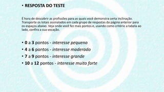 • RESPOSTA DO TESTE
É hora de descobrir as profissões para as quais você demonstra certa inclinação.
Transporte os totais assinalados em cada grupo de respostas da página anterior para
os espaços abaixo. Veja onde você fez mais pontos e, usando como critério a tabela ao
lado, confira a sua vocação.
• 0 a 3 pontos - interesse pequeno
• 4 a 6 pontos - interesse moderado
• 7 a 9 pontos - interesse grande
• 10 a 12 pontos - interesse muito forte
 