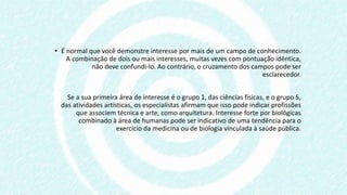 • É normal que você demonstre interesse por mais de um campo de conhecimento.
A combinação de dois ou mais interesses, muitas vezes com pontuação idêntica,
não deve confundi-lo. Ao contrário, o cruzamento dos campos pode ser
esclarecedor.
Se a sua primeira área de interesse é o grupo 1, das ciências físicas, e o grupo 5,
das atividades artísticas, os especialistas afirmam que isso pode indicar profissões
que associem técnica e arte, como arquitetura. Interesse forte por biológicas
combinado à área de humanas pode ser indicativo de uma tendência para o
exercício da medicina ou de biologia vinculada à saúde pública.
 