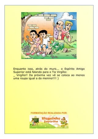 _ Enquanto isso, atrás do muro... o Espírito Amigo_ Enquanto isso, atrás do muro... o Espírito Amigo
Superior está falando para o Tio Virgílio:
_ Virgílio!! Da próxima vez vê se coloca ao menos
uma roupa igual a do menino!!!! )
FORMATAÇÃO REALIZADA POR:
 