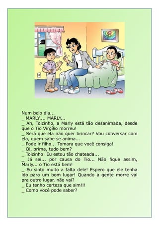Num belo dia...Num belo dia...
_ MARLY.... MARLY...
_ Ah, Toizinho, a Marly está tão desanimada, desde
que o Tio Virgílio morreu!
_ Será que ela não quer brincar? Vou conversar com
ela, quem sabe se anima...
_ Pode ir filho... Tomara que você consiga!
_ Oi, prima, tudo bem?
_ Toizinho! Eu estou tão chateada...
_ Já sei... por causa do Tio... Não fique assim,
Marly... o Tio está bem!
_ Eu sinto muito a falta dele! Espero que ele tenha
ido para um bom lugar! Quando a gente morre vai
pra outro lugar, não vai?
_ Eu tenho certeza que sim!!!
_ Como você pode saber?
 