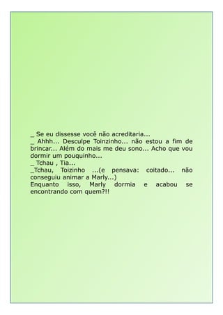 _ Se eu dissesse você não acreditaria...
_ Ahhh... Desculpe Toinzinho... não estou a fim de
brincar... Além do mais me deu sono... Acho que vou
dormir um pouquinho...dormir um pouquinho...
_ Tchau , Tia...
_Tchau, Toizinho ...(e pensava: coitado... não
conseguiu animar a Marly...)
Enquanto isso, Marly dormia e acabou se
encontrando com quem?!!
 
