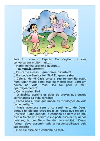Pois é... com o Espírito Tio Virgílio... e eles
conversaram muito, muito...
_ Marly, minha sobrinha querida...
_ TIO VIRGÍLIO!!!!!!!!!!!
_ Em carne e osso... quer dizer, Espírito!!!_ Em carne e osso... quer dizer, Espírito!!!
_ Pra onde o Senhor foi, Tio? Eu quero saber!
_ Calma, Marly! Cada coisa a seu tempo! Eu estou
num lugar muito bom! Mas eu mereci isso! Sofri um
pouco na vida, mas isso foi para o meu
aperfeiçoamento!
_ Como assim, Tio?
_ O Espírito escolhe os tipos de provas que deseja
sofrer antes da vida corpórea!
_ Então não é Deus que impõe as tribulações da vida
como castigo?
_ Nada acontece sem o consentimento de Deus,
porque foi Ele que criou todas as regras que regem o
Universo! Sabe querida, o caminho do bem e do mal
está a frente do Espírito e ele pode escolher qual dos
dois seguir, por Deus lhe dar livre-arbítrio. Dessa
forma deve assumir toda a responsabilidade pela
sua escolha!
_ E se ele escolhe o caminho do mal?
 