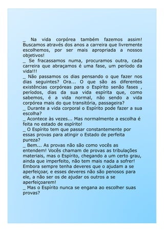 _ Na vida corpórea também fazemos assim!
Buscamos através dos anos a carreira que livremente
escolhemos, por ser mais apropriada a nossos
objetivos!
_ Se fracassamos numa, procuramos outra, cada
carreira que abraçamos é uma fase, um período da
vida!!!
_ Não passamos os dias pensando o que fazer nos
dias seguintes? Ora... O que são as diferentes
existências corpóreas para o Espírito senão fases ,
períodos, dias da sua vida espírita que, como
sabemos, é a vida normal, não sendo a vida
corpórea mais do que transitória, passageira?
_ Durante a vida corporal o Espírito pode fazer a sua
escolha?
_ Acontece às vezes... Mas normalmente a escolha é_ Acontece às vezes... Mas normalmente a escolha é
feita no estado de espírito!
_ O Espírito tem que passar constantemente por
essas provas para atingir o Estado de perfeita
pureza?
_ Bem... As provas não são como vocês as
entendem! Vocês chamam de provas as tribulações
materiais, mas o Espírito, chegando a um certo grau,
ainda que imperfeito, não tem mais nada a sofrer!
Embora sempre tenha deveres que o ajudam a se
aperfeiçoar, e esses deveres não são penosos para
ele, a não ser os de ajudar os outros a se
aperfeiçoarem!
_ Mas o Espírito nunca se engana ao escolher suas
provas?
 