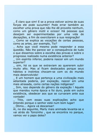 _ É claro que sim! E se a prova estiver acima de suas
forças ele pode sucumbir! Pode errar também ao
escolher uma prova que não lhe dê proveito nenhum,
como um gênero inútil e ocioso! Há pessoas que
desejam ser experimentadas por uma vida de
decepções, a fim de exercitarem a sua resignação!
_ Como se explica as vocações de certas pessoas,
como as artes, por exemplo, Tio?
_ Acho que você mesmo pode responder a essa
questão. Não lhe parece ser a consequência de tudo
o que dissemos sobre a escolha das provas e sobre o
progresso realizado numa existência anterior?
_ Um espírito inferior, poderia nascer em um mundo
superior?
_ sim, há os que se extraviam ao quererem subir
muito alto. Mas aí ficam deslocados porque seusmuito alto. Mas aí ficam deslocados porque seus
hábitos e instintos chocam-se com os do mundo
mais desenvolvido!
_ E um homem que pertença a uma civilização mais
adiantada poderia, por expiação, nascer em uma
mais atrasada, como certas nações indígenas?
_ Sim, isso depende do gênero da expiação ! Aquele
que mandou numa época e foi duro, pode em outra
existência, obedecer aos que se curvaram ante sua
vontade!
_ Titio, com essas suas explicações acho que
entendo porque o senhor está num bom lugar!
_ Ótimo... Agora vá descansar!
Aí, no dia seguinte, Marly mais animada levanta-se e
vai atrás do Toinzinho , que se encontra no parque,
vamos ver o papo deles?
 