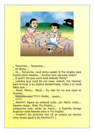 _ Toinzinho... Toinzinho..._ Toinzinho... Toinzinho...
_ Oi Marly....
_ Oi... Toinzinho, você tinha razão! O Tio Virgílio está
muiiito bem mesmo... Sonhei com ele esta noite!!
_ O quê?! De que você está falando Marly?
_ Lembra que você foi em casa, ontem, me chamar
para brincar e eu estava desanimada, triste e aí você
falou que...
_ Peraí, Marly... Peraí... Eu não fui na tua casa te
chamar...
_ Nãããããooooo???!!!! Então... quem...
_ ?????
_ Ahhhh!! Agora eu entendi tudo...diz Marly rindo...
Aquela roupa.. Esse Tio Virgílio....
(enquanto isso, atrás do muro... o Espírito Amigo
Superior está falando para o Tio Virgílio:
_ Virgílio!! Da próxima vez vê se coloca ao menos
uma roupa igual a do menino!!!! )
 
