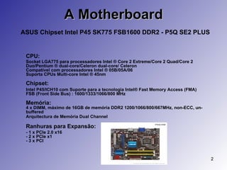 A Motherboard   ASUS Chipset Intel P45 SK775 FSB1600 DDR2 - P5Q SE2 PLUS CPU:   Socket LGA775 para processadores Intel ® Core 2 Extreme/Core 2 Quad/Core 2 Duo/Pentium ® dual-core/Celeron dual-core/ Celeron  Compatível com processadores Intel ® 05B/05A/06  Suporta CPUs Multi-core Intel ® 45nm  Chipset: Intel P45/ICH10 com Suporte para a tecnologia Intel® Fast Memory Access (FMA)  FSB (Front Side Bus) : 1600/1333/1066/800 MHz  Memória: 4 x DIMM, máximo de 16GB de memória DDR2 1200/1066/800/667MHz, non-ECC, un-buffered  Arquitectura de Memória Dual Channel   Ranhuras para Expansão: - 1 x PCIe 2.0 x16  - 2 x PCIe x1  - 3 x PCI 