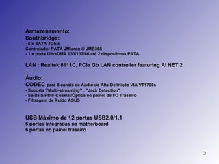 Armazenamento: Southbridge: - 6 x SATA 3Gb/s Controlador PATA JMicron ® JMB368  - 1 x porta UltraDMA 133/100/66 até 2 dispositivos PATA LAN : Realtek 8111C, PCIe Gb LAN controller featuring AI NET 2   Áudio:  CODEC  para 8 canais de Áudio de Alta Definição VIA VT1708s  - Suporta ?Multi-streaming? , "Jack Detection" - Saída S/PDIF Coaxial/Óptica no painel de I/O Traseiro - Filtragem de Ruído ASUS  USB Máximo de 12 portas USB2.0/1.1 6 portas integradas na motherboard 6 portas no painel traseiro 