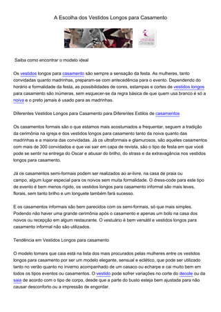 A Escolha dos Vestidos Longos para Casamento




Saiba como encontrar o modelo ideal


Os vestidos longos para casamento são sempre a sensação da festa. As mulheres, tanto
convidadas quanto madrinhas, preparam-se com antecedência para o evento. Dependendo do
horário e formalidade da festa, as possibilidades de cores, estampas e cortes de vestidos longos
para casamento são inúmeras, sem esquecer-se da regra básica de que quem usa branco é só a
noiva e o preto jamais é usado para as madrinhas.


Diferentes Vestidos Longos para Casamento para Diferentes Estilos de casamentos


Os casamentos formais são o que estamos mais acostumados a frequentar, seguem a tradição
da cerimônia na igreja e dos vestidos longos para casamento tanto da noiva quanto das
madrinhas e a maioria das convidadas. Já os ultraformais e glamurosos, são aqueles casamentos
com mais de 300 convidados e que vai sair em capa de revista, são o tipo de festa em que você
pode se sentir na entrega do Oscar e abusar do brilho, do strass e da extravagância nos vestidos
longos para casamento.


Já os casamentos semi-formais podem ser realizados ao ar-livre, na casa de praia ou
campo, algum lugar especial para os noivos sem muita formalidade. O dress-code para este tipo
de evento é bem menos rígido, os vestidos longos para casamento informal são mais leves,
florais, sem tanto brilho e um longuete também fará sucesso.


E os casamentos informais são bem parecidos com os semi-formais, só que mais simples.
Podendo não haver uma grande cerimônia após o casamento e apenas um bolo na casa dos
noivos ou recepção em algum restaurante. O vestuário é bem versátil e vestidos longos para
casamento informal não são utilizados.


Tendência em Vestidos Longos para casamento


O modelo tomara que caia está na lista dos mais procurados pelas mulheres entre os vestidos
longos para casamento por ser um modelo elegante, sensual e eclético, que pode ser utilizado
tanto no verão quanto no inverno acompanhado de um casaco ou echarpe e cai muito bem em
todos os tipos eventos ou casamentos. O vestido pode sofrer variações no corte do decote ou da
saia de acordo com o tipo de corpo, desde que a parte do busto esteja bem ajustada para não
causar desconforto ou a impressão de engordar.
 