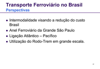 37 
Transporte Ferroviário no Brasil 
Perspectivas 
 Intermodalidade visando a redução do custo 
Brasil 
 Anel Ferroviário da Grande São Paulo 
 Ligação Atlântico – Pacífico 
 Utilização do Rodo-Trem em grande escala. 
 