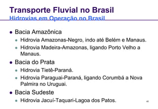 45 
Transporte Fluvial no Brasil 
Hidrovias em Operação no Brasil 
 Bacia Amazônica 
 Hidrovia Amazonas-Negro, indo até Belém e Manaus. 
 Hidrovia Madeira-Amazonas, ligando Porto Velho a 
Manaus. 
 Bacia do Prata 
 Hidrovia Tietê-Paraná. 
 Hidrovia Paraguai-Paraná, ligando Corumbá a Nova 
Palmira no Uruguai. 
 Bacia Sudeste 
 Hidrovia Jacuí-Taquari-Lagoa dos Patos. 
 
