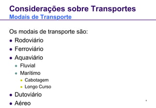 4 
Considerações sobre Transportes 
Modais de Transporte 
Os modais de transporte são: 
 Rodoviário 
 Ferroviário 
 Aquaviário 
 Fluvial 
 Marítimo 
 Cabotagem 
 Longo Curso 
 Dutoviário 
 Aéreo 
 