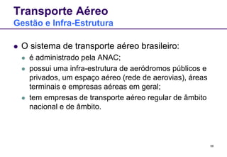 58 
Transporte Aéreo 
Gestão e Infra-Estrutura 
 O sistema de transporte aéreo brasileiro: 
 é administrado pela ANAC; 
 possui uma infra-estrutura de aeródromos públicos e 
privados, um espaço aéreo (rede de aerovias), áreas 
terminais e empresas aéreas em geral; 
 tem empresas de transporte aéreo regular de âmbito 
nacional e de âmbito. 
 