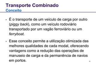 70 
Transporte Combinado 
Conceito 
• É o transporte de um veículo de carga por outro 
(piggy back), como um veículo rodoviário 
transportado por um vagão ferroviário ou um 
ferryboat. 
• Esse conceito permite a utilização otimizada das 
melhores qualidades de cada modal, oferecendo 
vantagens como a redução das operações de 
manuseio de carga e da permanência de navios 
em portos. 
 
