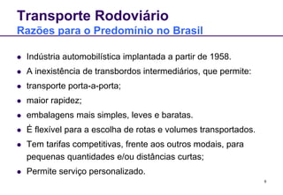 9 
Transporte Rodoviário 
Razões para o Predomínio no Brasil 
 Indústria automobilística implantada a partir de 1958. 
 A inexistência de transbordos intermediários, que permite: 
 transporte porta-a-porta; 
 maior rapidez; 
 embalagens mais simples, leves e baratas. 
 É flexível para a escolha de rotas e volumes transportados. 
 Tem tarifas competitivas, frente aos outros modais, para 
pequenas quantidades e/ou distâncias curtas; 
 Permite serviço personalizado. 
 
