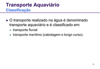 40 
Transporte Aquaviário 
Classificação 
 O transporte realizado na água é denominado 
transporte aquaviário e é classificado em: 
 transporte fluvial 
 transporte marítimo (cabotagem e longo curso). 
 
