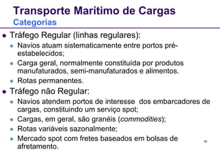 49 
Transporte Marítimo de Cargas 
Categorias 
 Tráfego Regular (linhas regulares): 
 Navios atuam sistematicamente entre portos pré-estabelecidos; 
 Carga geral, normalmente constituída por produtos 
manufaturados, semi-manufaturados e alimentos. 
 Rotas permanentes. 
 Tráfego não Regular: 
 Navios atendem portos de interesse dos embarcadores de 
cargas, constituindo um serviço spot; 
 Cargas, em geral, são granéis (commodities); 
 Rotas variáveis sazonalmente; 
 Mercado spot com fretes baseados em bolsas de 
afretamento. 
 