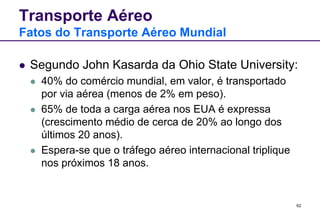 62 
Transporte Aéreo 
Fatos do Transporte Aéreo Mundial 
 Segundo John Kasarda da Ohio State University: 
 40% do comércio mundial, em valor, é transportado 
por via aérea (menos de 2% em peso). 
 65% de toda a carga aérea nos EUA é expressa 
(crescimento médio de cerca de 20% ao longo dos 
últimos 20 anos). 
 Espera-se que o tráfego aéreo internacional triplique 
nos próximos 18 anos. 
 