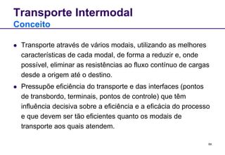 69 
Transporte Intermodal 
Conceito 
 Transporte através de vários modais, utilizando as melhores 
características de cada modal, de forma a reduzir e, onde 
possível, eliminar as resistências ao fluxo contínuo de cargas 
desde a origem até o destino. 
 Pressupõe eficiência do transporte e das interfaces (pontos 
de transbordo, terminais, pontos de controle) que têm 
influência decisiva sobre a eficiência e a eficácia do processo 
e que devem ser tão eficientes quanto os modais de 
transporte aos quais atendem. 
 