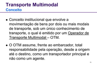 73 
Transporte Multimodal 
Conceito 
 Conceito institucional que envolve a 
movimentação de bens por dois ou mais modais 
de transporte, sob um único conhecimento de 
transporte, o qual é emitido por um Operador de 
Transporte Multimodal – OTM. 
 O OTM assume, frente ao embarcador, total 
responsabilidade pela operação, desde a origem 
até o destino, como um transportador principal e 
não como um agente. 
 