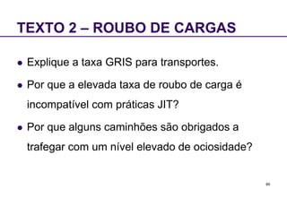89 
TEXTO 2 – ROUBO DE CARGAS 
 Explique a taxa GRIS para transportes. 
 Por que a elevada taxa de roubo de carga é 
incompatível com práticas JIT? 
 Por que alguns caminhões são obrigados a 
trafegar com um nível elevado de ociosidade? 

