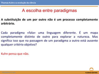 A substituição de um por outro não é um processo completamente
arbitrário.
Cada paradigma «fala» uma linguagem diferente. É um mapa
completamente distinto de outro para explorar a natureza. Mas
significa isso que na passagem de um paradigma a outro está ausente
qualquer critério objetivo?
Kuhn pensa que não.
FILOSOFIA 11.º ano
Thomas Kuhn e a evolução da ciência
A escolha entre paradigmas
 