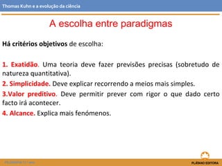 Há critérios objetivos de escolha:
1. Exatidão. Uma teoria deve fazer previsões precisas (sobretudo de
natureza quantitativa).
2. Simplicidade. Deve explicar recorrendo a meios mais simples.
3.Valor preditivo. Deve permitir prever com rigor o que dado certo
facto irá acontecer.
4. Alcance. Explica mais fenómenos.
FILOSOFIA 11.º ano
Thomas Kuhn e a evolução da ciência
A escolha entre paradigmas
 