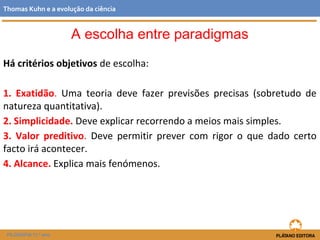 Há critérios objetivos de escolha:
1. Exatidão. Uma teoria deve fazer previsões precisas (sobretudo de
natureza quantitativa).
2. Simplicidade. Deve explicar recorrendo a meios mais simples.
3. Valor preditivo. Deve permitir prever com rigor o que dado certo
facto irá acontecer.
4. Alcance. Explica mais fenómenos.
FILOSOFIA 11.º ano
Thomas Kuhn e a evolução da ciência
A escolha entre paradigmas
 