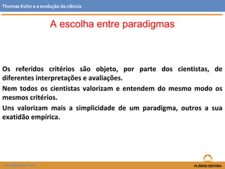 Os referidos critérios são objeto, por parte dos cientistas, de
diferentes interpretações e avaliações.
Nem todos os cientistas valorizam e entendem do mesmo modo os
mesmos critérios.
Uns valorizam mais a simplicidade de um paradigma, outros a sua
exatidão empírica.
FILOSOFIA 11.º ano
Thomas Kuhn e a evolução da ciência
A escolha entre paradigmas
 