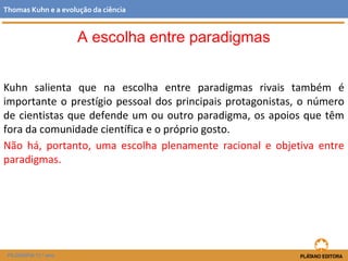 Kuhn salienta que na escolha entre paradigmas rivais também é
importante o prestígio pessoal dos principais protagonistas, o número
de cientistas que defende um ou outro paradigma, os apoios que têm
fora da comunidade científica e o próprio gosto.
Não há, portanto, uma escolha plenamente racional e objetiva entre
paradigmas.
FILOSOFIA 11.º ano
Thomas Kuhn e a evolução da ciência
A escolha entre paradigmas
 