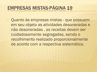  Quanto às empresas mistas - que possuem
em seu objeto as atividades desoneradas e
não desoneradas , as receitas devem ser
cuidadosamente segregadas, sendo o
recolhimento realizado proporcionalmente
de acordo com a respectiva sistemática.
 