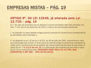  ARTIGO 9º. DA LEI 12546, já alterada pela Lei
12.715: - pág. 14
 § 1o
  No caso de empresas que se dedicam a outras atividades além das previstas nos
arts. 7o
e 8o
, até 31 de dezembro de 2014, o cálculo da contribuição obedecerá: 
 I - ao disposto no caput desses artigos quanto à parcela da receita bruta correspondente
às atividades neles referidas; e 
 II - ao disposto no art. 22 da Lei no
8.212, de 24 de julho de 1991, reduzindo-se o valor
da contribuição dos incisos I e III do caput do referido artigo ao percentual resultante da
razão entre a receita bruta de atividades não relacionadas aos serviços de que tratam o
caput do art. 7o
e o § 3o
do art. 8o
ou à fabricação dos produtos de que trata o caput
do art. 8o
e a receita bruta total. (REDAÇÃO DADA PELA LEI 12.794, QUE
CONVERTEU A MP 582 – DOU 03.04.2013).
 