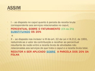  I – ao disposto no caput quanto à parcela da receita bruta
correspondente aos serviços relacionados no caput;
 PERCENTUAL SOBRE O FATURAMENTO (1% ou 2%)
SUBSTITUINDO OS 20%
 e
 II – ao disposto nos incisos I e III do art. 22 da Lei no
8.212, de 1991,
reduzindo-se o valor da contribuição a recolher ao percentual
resultante da razão entre a receita bruta de atividades não
relacionadas aos serviços de que trata o caput e a receita bruta total.
 REDUTOR A SER APLICADO SOBRE A PARCELA DOS 20% DA
FOLHA
 